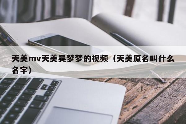 天美mv天美吴梦梦的视频（天美原名叫什么名字）